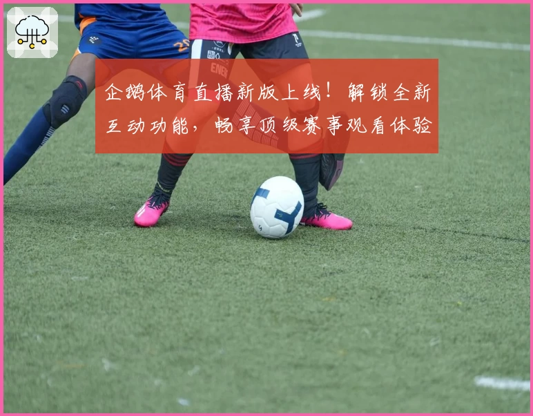 企鹅体育直播新版上线！解锁全新互动功能，畅享顶级赛事观看体验