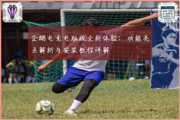 企鹅电竞电脑版全新体验：功能亮点解析与安装教程详解