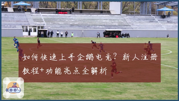 如何快速上手企鹅电竞？新人注册教程+功能亮点全解析