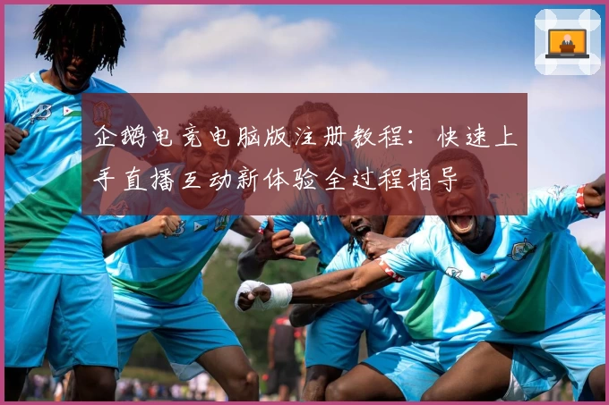 企鹅电竞电脑版注册教程：快速上手直播互动新体验全过程指导