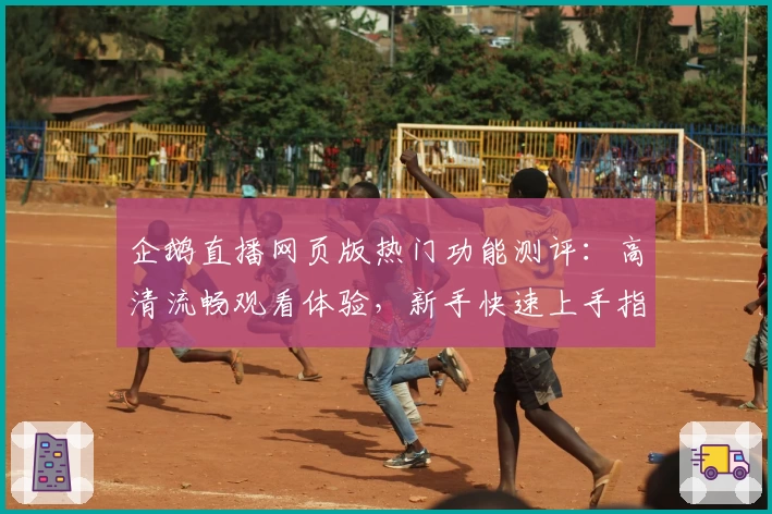 企鹅直播网页版热门功能测评：高清流畅观看体验，新手快速上手指南