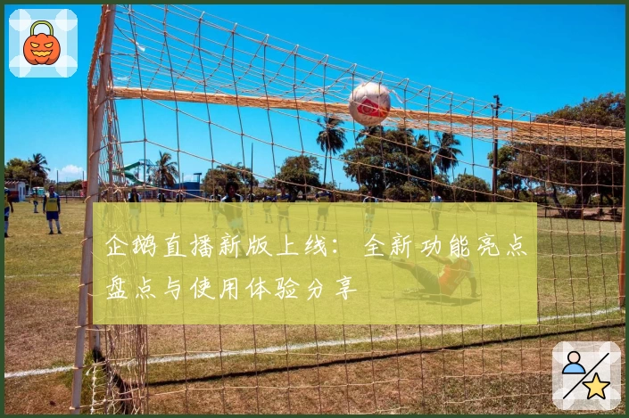 企鹅直播新版上线：全新功能亮点盘点与使用体验分享