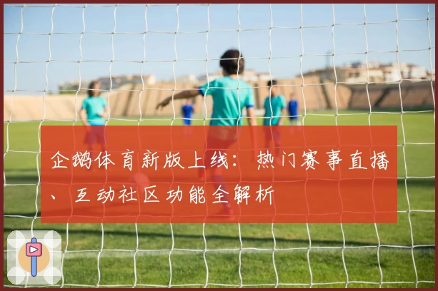 企鹅体育新版上线：热门赛事直播、互动社区功能全解析