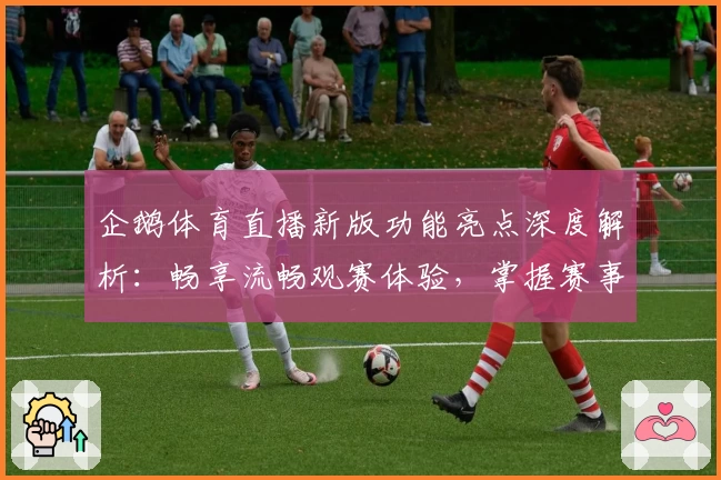 企鹅体育直播新版功能亮点深度解析：畅享流畅观赛体验，掌握赛事第一手资讯