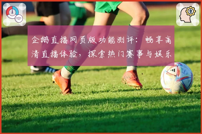 企鹅直播网页版功能测评：畅享高清直播体验，探索热门赛事与娱乐新玩法