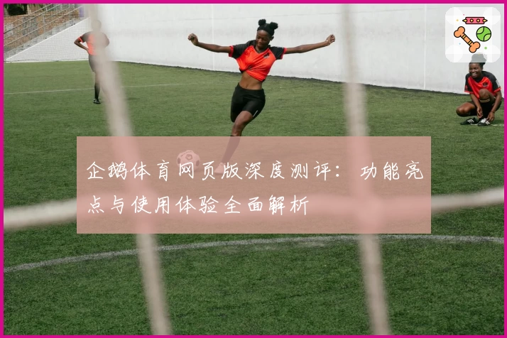 企鹅体育网页版深度测评：功能亮点与使用体验全面解析