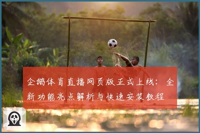 企鹅体育直播网页版正式上线：全新功能亮点解析与快速安装教程