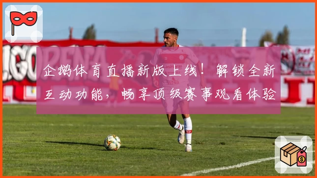 企鹅体育直播新版上线！解锁全新互动功能，畅享顶级赛事观看体验