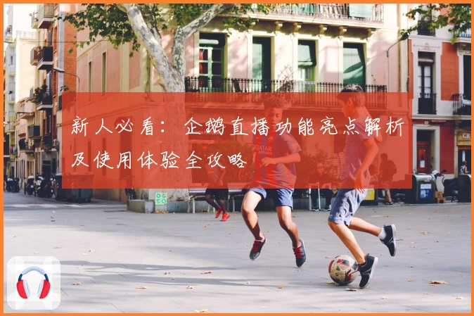 新人必看：企鹅直播功能亮点解析及使用体验全攻略