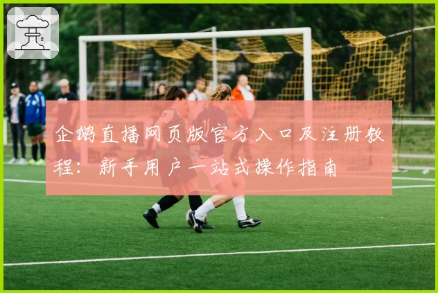 企鹅直播网页版官方入口及注册教程：新手用户一站式操作指南
