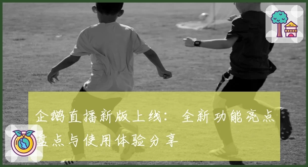 企鹅直播新版上线：全新功能亮点盘点与使用体验分享