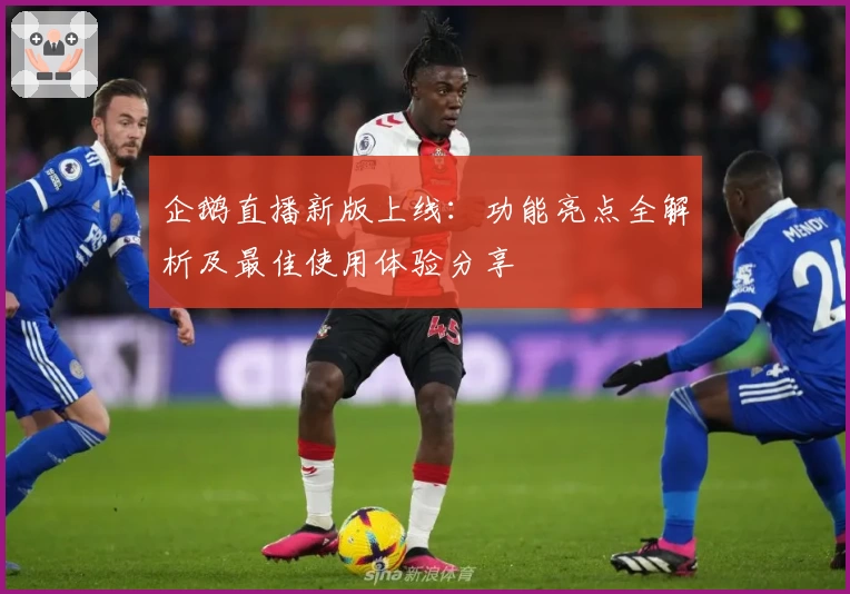 企鹅直播新版上线：功能亮点全解析及最佳使用体验分享