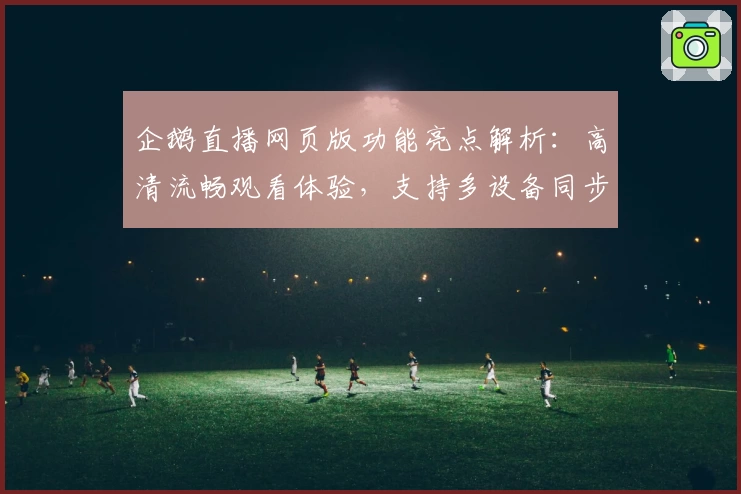 企鹅直播网页版功能亮点解析：高清流畅观看体验，支持多设备同步登录