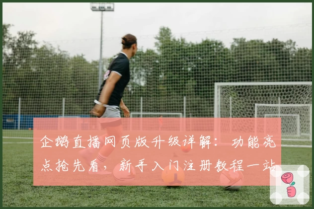 企鹅直播网页版升级详解:功能亮点抢先看,新手入门注册教程一站搞定!