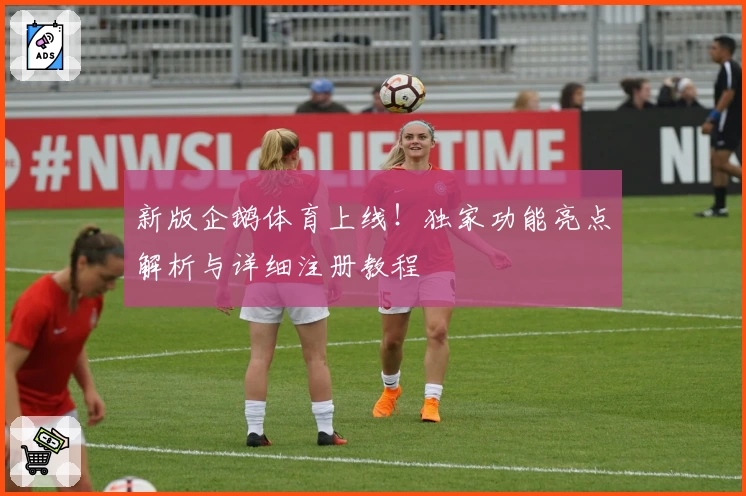 新版企鹅体育上线!独家功能亮点解析与详细注册教程