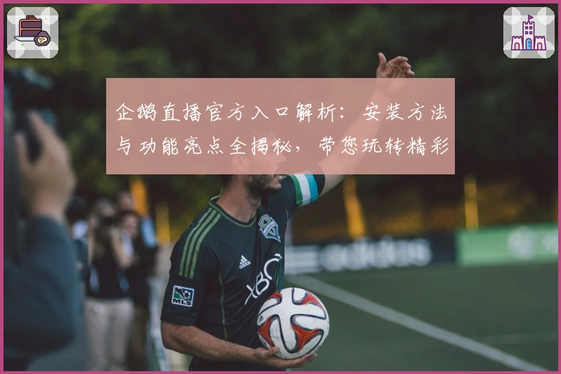 企鹅直播官方入口解析：安装方法与功能亮点全揭秘，带您玩转精彩赛事直播体验