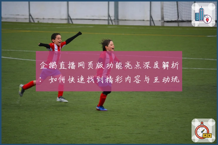 企鹅直播网页版功能亮点深度解析：如何快速找到精彩内容与互动玩法体验