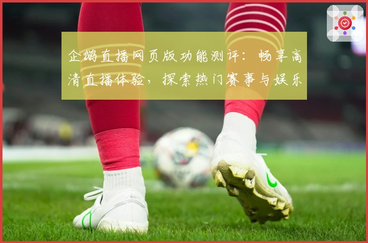 企鹅直播网页版功能测评：畅享高清直播体验，探索热门赛事与娱乐新玩法